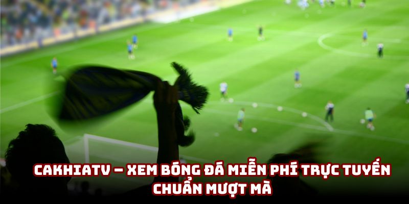 Đánh giá sự thật về việc CakhiaTV - Xem bóng đá miễn phí trực tuyến